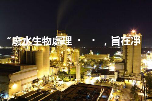 “廢水生物處理，旨在凈化水源，守護碧水藍天”
